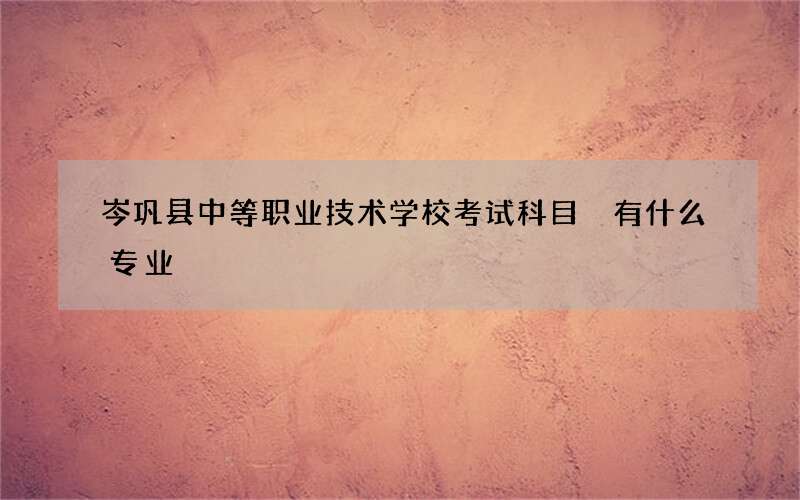 岑巩县中等职业技术学校考试科目 有什么专业